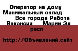 Оператор на дому › Минимальный оклад ­ 40 000 - Все города Работа » Вакансии   . Марий Эл респ.
